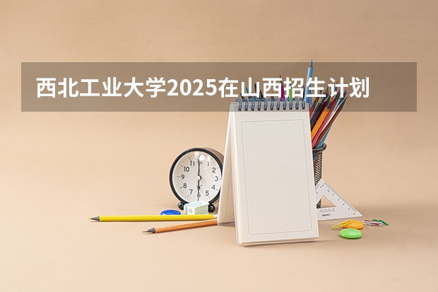 西北工业大学2025在山西招生计划预测