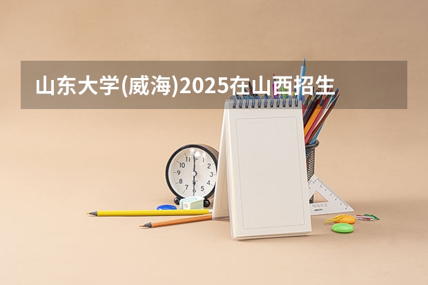 山东大学(威海)2025在山西招生计划预测