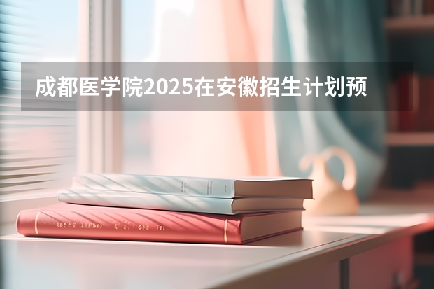 成都医学院2025在安徽招生计划预测