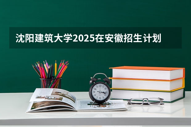 沈阳建筑大学2025在安徽招生计划预测