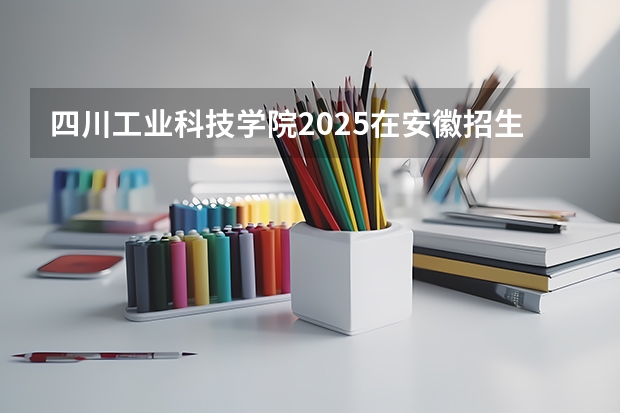四川工业科技学院2025在安徽招生计划预测
