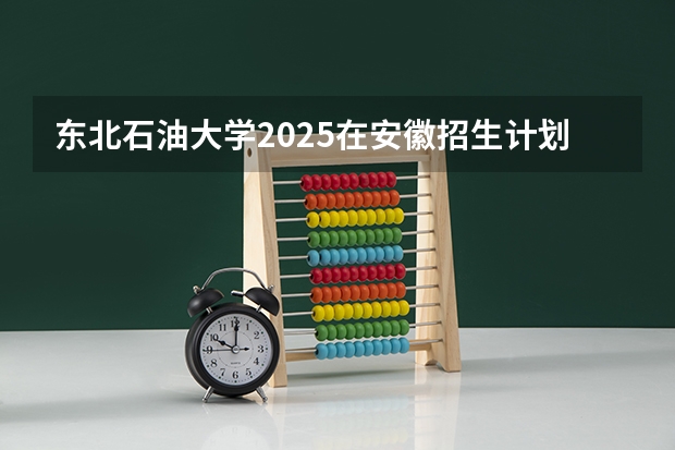 东北石油大学2025在安徽招生计划预测