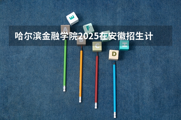 哈尔滨金融学院2025在安徽招生计划预测