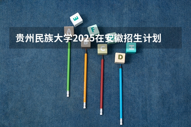 贵州民族大学2025在安徽招生计划预测