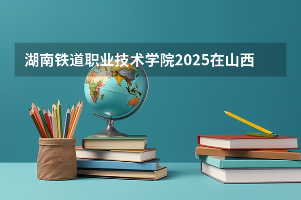 湖南铁道职业技术学院2025在山西招生计划预测