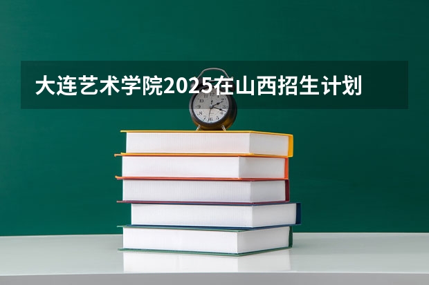 大连艺术学院2025在山西招生计划预测