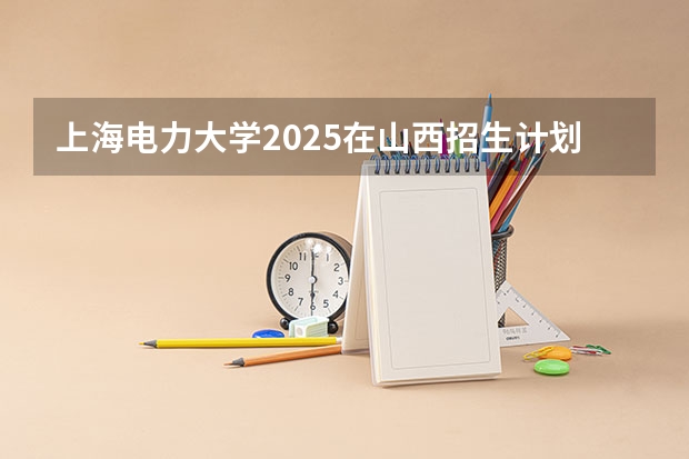 上海电力大学2025在山西招生计划预测