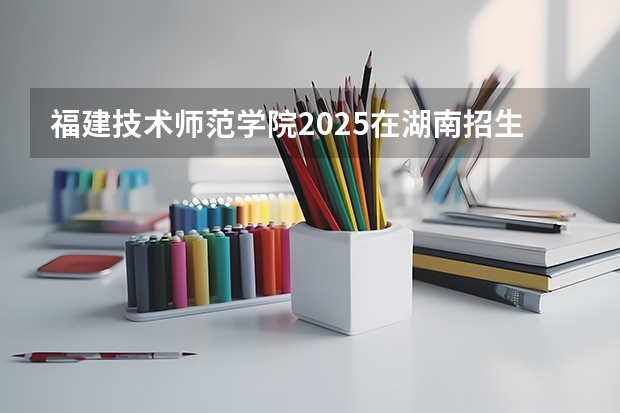 福建技术师范学院2025在湖南招生计划预测