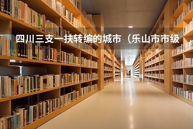 四川三支一扶转编的城市(乐山市市级事业单位公开考试招聘工作人员公告?)