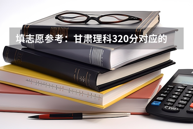 填志愿参考：甘肃理科320分对应的大学 甘肃理科360多分的公办大学