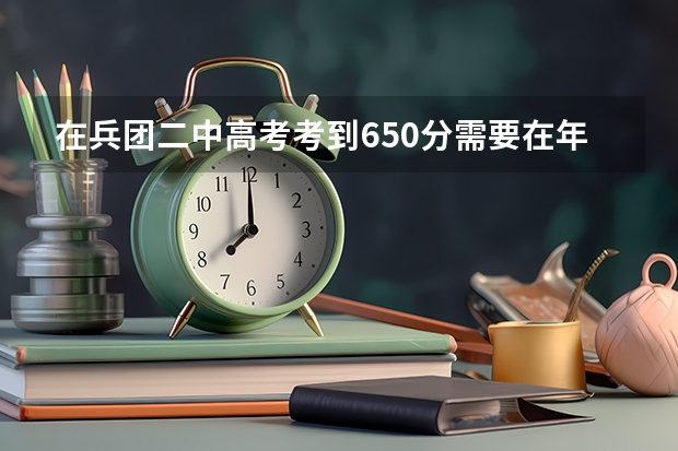 在兵团二中高考考到650分需要在年级里排多少名?考到650分难吗?