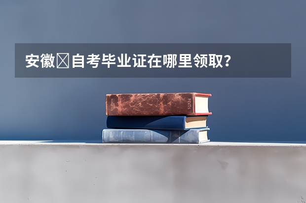 安徽​自考毕业证在哪里领取？