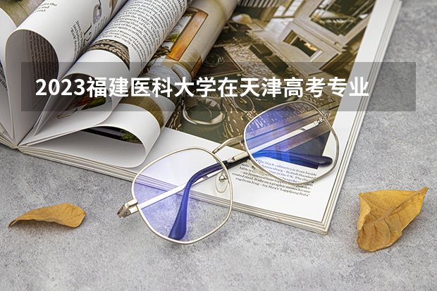 2023福建医科大学在天津高考专业计划招生多少人