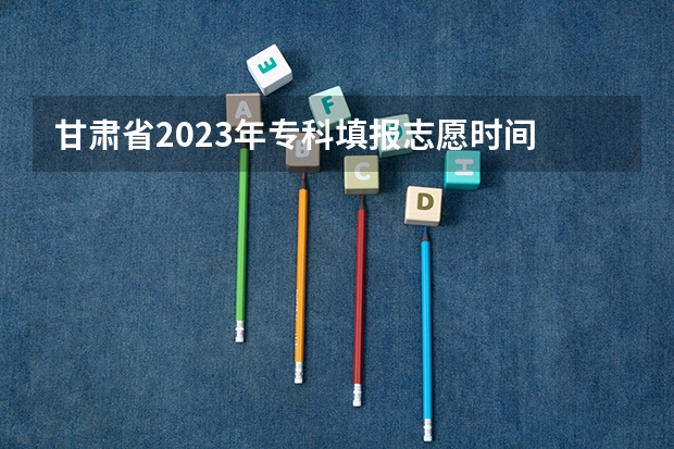 甘肃省2023年专科填报志愿时间 甘肃省志愿填报时间