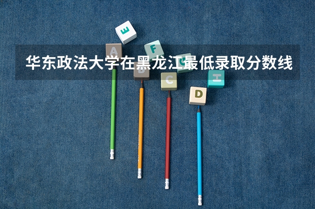 华东政法大学在黑龙江最低录取分数线介绍