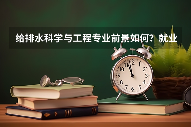 给排水科学与工程专业前景如何？就业容易吗？毕业后工资待遇如何？