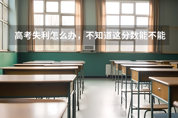 高考失利怎么办,不知道这分数能不能上本科,真的不想读专科,看着爸妈那样真的很心疼