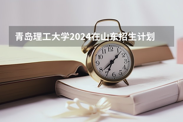 青岛理工大学2024在山东招生计划