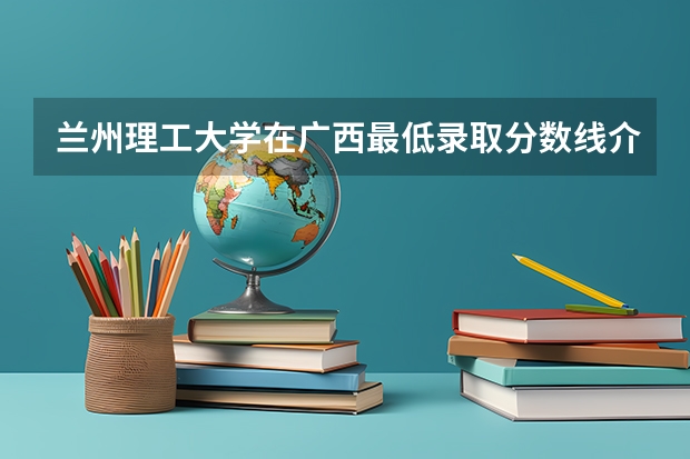 兰州理工大学在广西最低录取分数线介绍