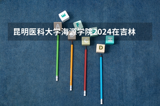 昆明医科大学海源学院2024在吉林招生计划