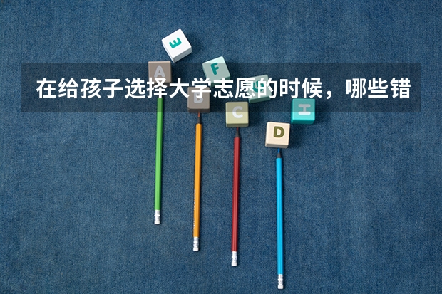 在给孩子选择大学志愿的时候，哪些错误是一定不能犯的？