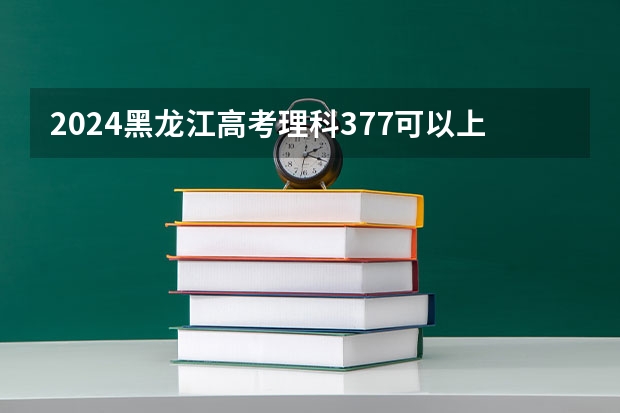 2024黑龙江高考理科377可以上什么大学预测